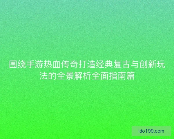 围绕手游热血传奇打造经典复古与创新玩法的全景解析全面指南篇