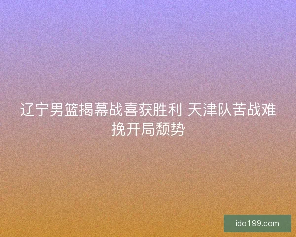 辽宁男篮揭幕战喜获胜利 天津队苦战难挽开局颓势