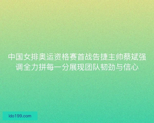 中国女排奥运资格赛首战告捷主帅蔡斌强调全力拼每一分展现团队韧劲与信心