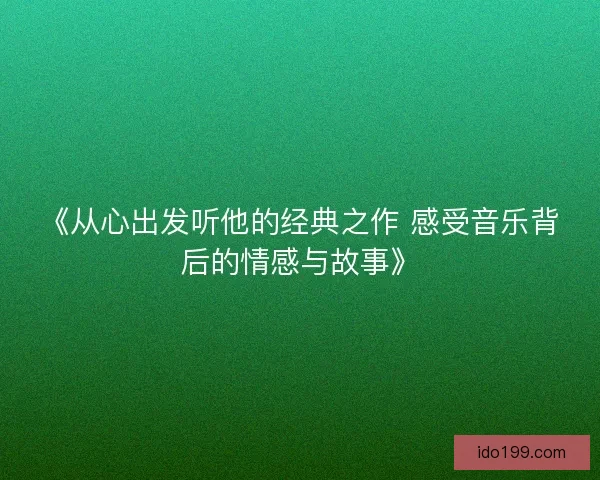 《从心出发听他的经典之作 感受音乐背后的情感与故事》 《从心出发听他的经典之作 感受音乐背后的情感与故事》