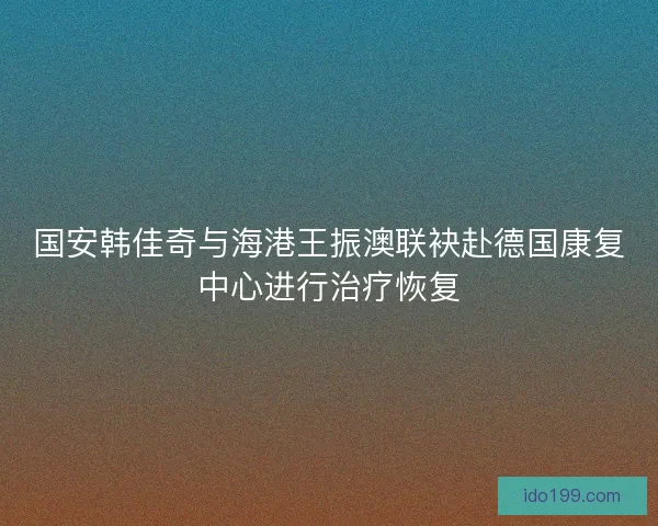 国安韩佳奇与海港王振澳联袂赴德国康复中心进行治疗恢复 国安韩佳奇与海港王振澳联袂赴德国康复中心进行治疗恢复