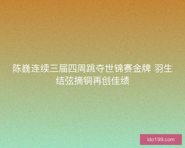 陈巍连续三届四周跳夺世锦赛金牌 羽生结弦摘铜再创佳绩 陈巍连续三届四周跳夺世锦赛金牌 羽生结弦摘铜再创佳绩