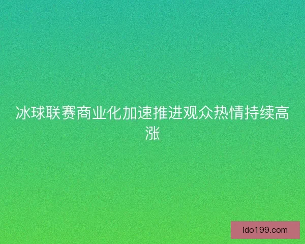 冰球联赛商业化加速推进观众热情持续高涨 冰球联赛商业化加速推进观众热情持续高涨