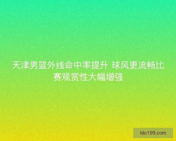 天津男篮外线命中率提升 球风更流畅比赛观赏性大幅增强 天津男篮外线命中率提升 球风更流畅比赛观赏性大幅增强