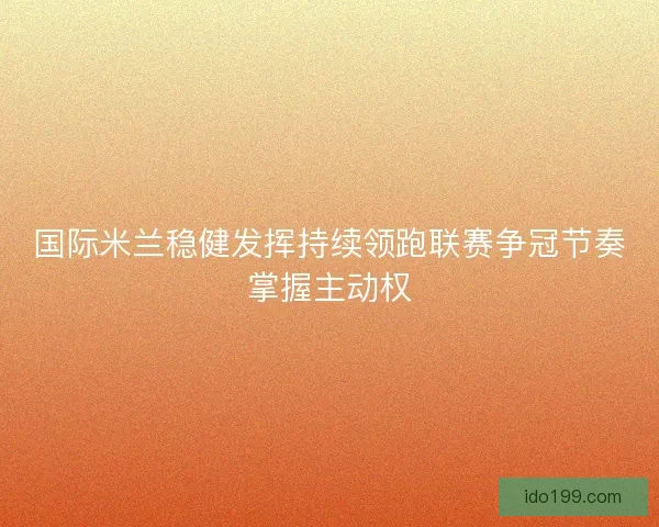 国际米兰稳健发挥持续领跑联赛争冠节奏掌握主动权
